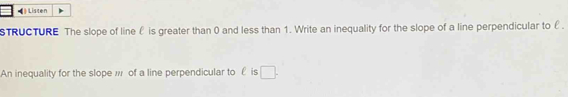 Listen 
STRUCTURE The slope of line l is greater than 0 and less than 1. Write an inequality for the slope of a line perpendicular to £. 
An inequality for the slope of a line perpendicular to £ is □.