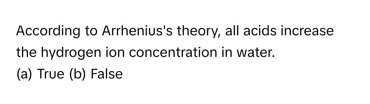 According to Arrhenius's theory, all acids increase the hydrogen ion concentration in water.

(a) True  (b) False