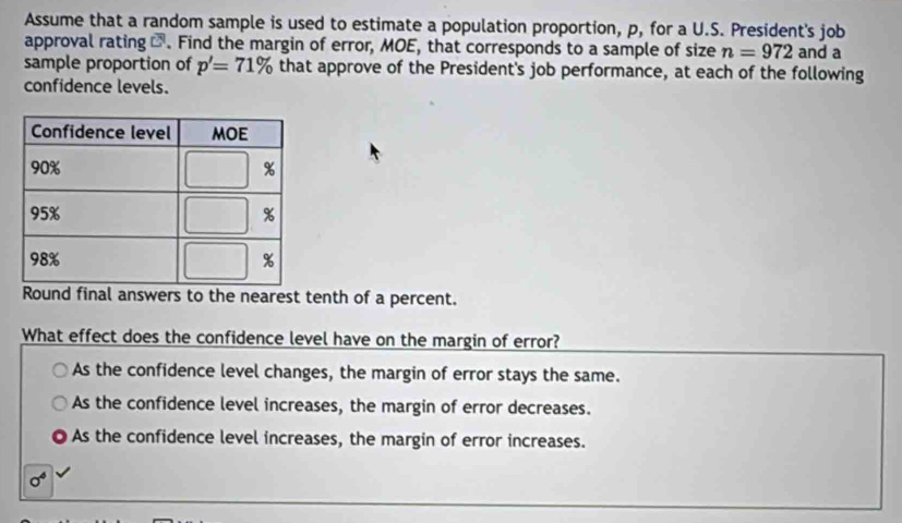 Assume that a random sample is used to estimate a population proportion, p, for a U.S. President's job
approval rating -. Find the margin of error, MOE, that corresponds to a sample of size n=972 and a
sample proportion of p'=71% that approve of the President's job performance, at each of the following
confidence levels.
Round final answers to the nearest tenth of a percent.
What effect does the confidence level have on the margin of error?
As the confidence level changes, the margin of error stays the same.
As the confidence level increases, the margin of error decreases.
As the confidence level increases, the margin of error increases.
sigma^4