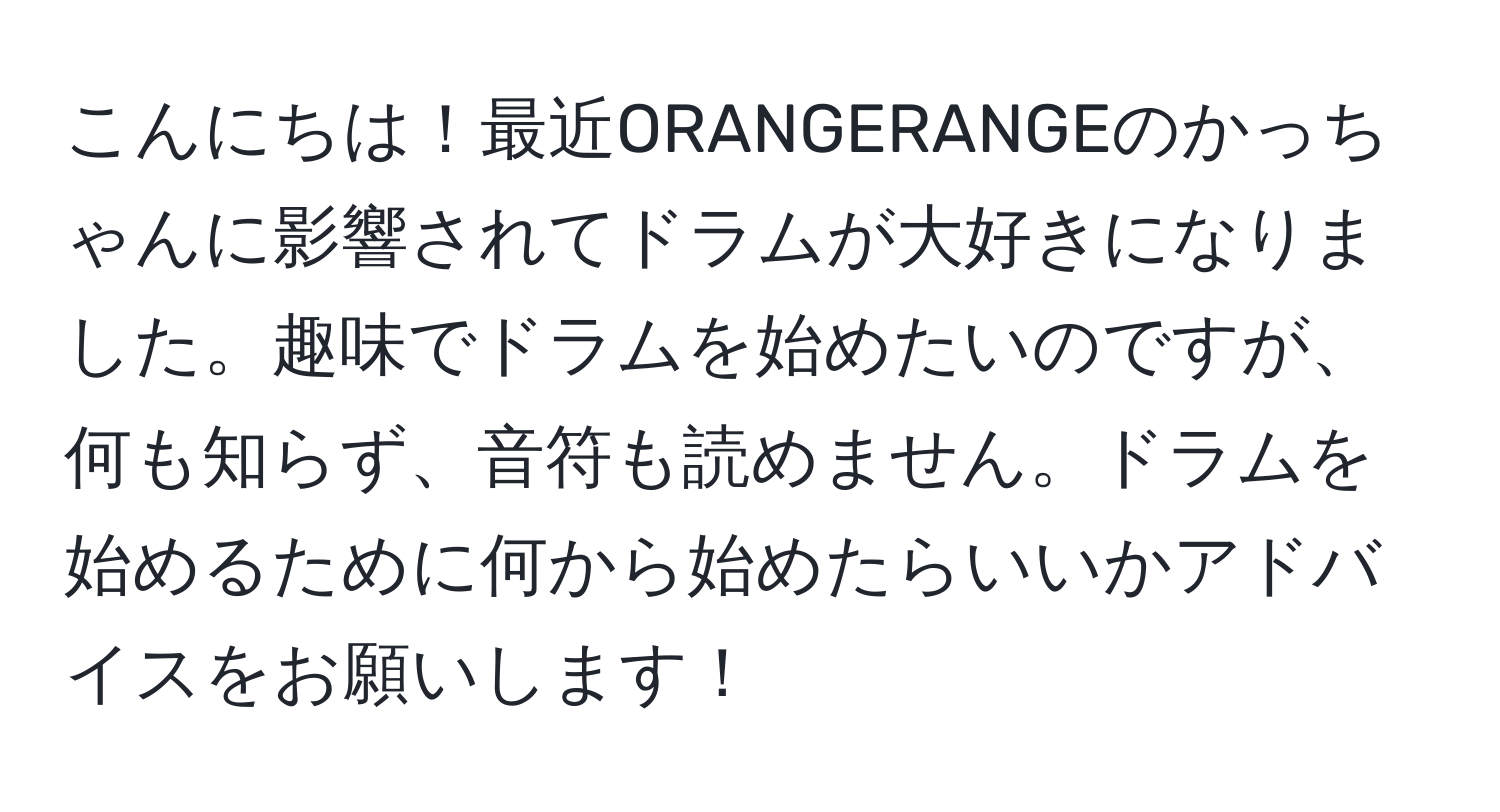 こんにちは！最近ORANGERANGEのかっちゃんに影響されてドラムが大好きになりました。趣味でドラムを始めたいのですが、何も知らず、音符も読めません。ドラムを始めるために何から始めたらいいかアドバイスをお願いします！