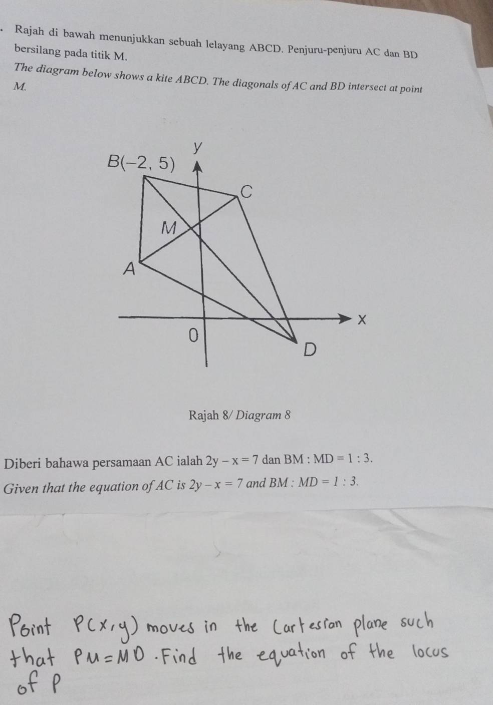 Rajah di bawah menunjukkan sebuah lelayang ABCD. Penjuru-penjuru AC dan BD
bersilang pada titik M.
The diagram below shows a kite ABCD. The diagonals of AC and BD intersect at point
M.
Rajah 8/ Diagram 8
Diberi bahawa persamaan AC ialah 2y-x=7 dan BM : MD=1:3.
Given that the equation of AC is 2y-x=7 and BM : MD=1:3.