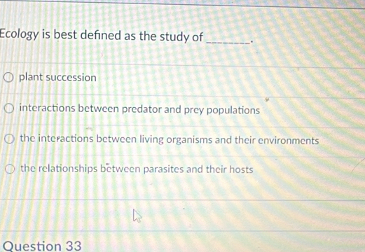 Ecology is best defned as the study of _.
plant succession
interactions between predator and prey populations
the interactions between living organisms and their environments
the relationships between parasites and their hosts
Ouestion 33