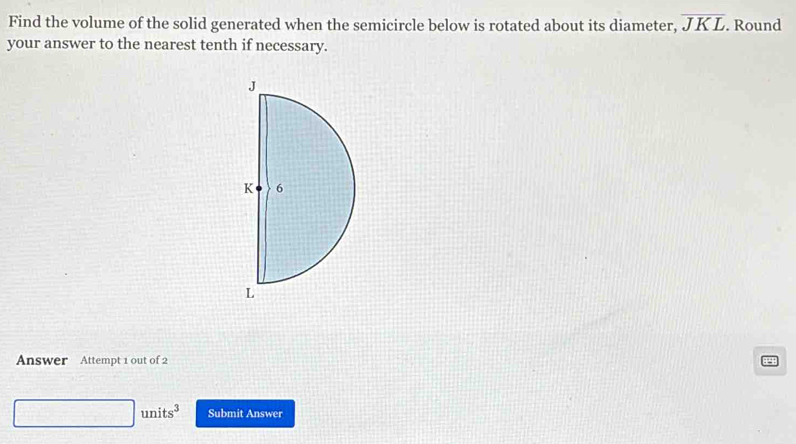 Find the volume of the solid generated when the semicircle below is rotated about its diameter, overline JKL. Round 
your answer to the nearest tenth if necessary. 
Answer Attempt 1 out of 2 
□ units^3 Submit Answer