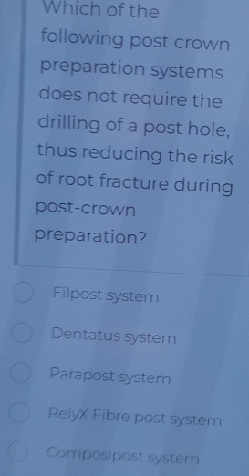 Which of the
following post crown
preparation systems
does not require the
drilling of a post hole,
thus reducing the risk
of root fracture during
post-crown
preparation?
Filpost system
Dentatus system
Parapost system
RelyX Fibre post system
Composipost system