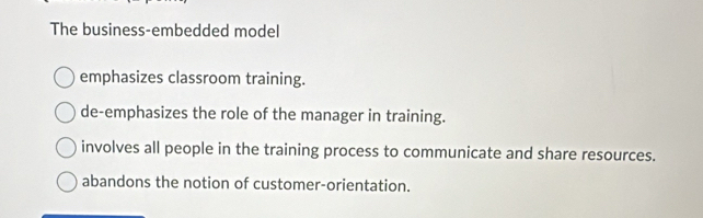 The business-embedded model
emphasizes classroom training.
de-emphasizes the role of the manager in training.
involves all people in the training process to communicate and share resources.
abandons the notion of customer-orientation.