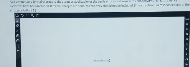 Add any nonzero formal charges to the atoms as applicable for the Lewis structure shown with connectivity C-5-5
electrons have been included. If formal charges are equal to zero, they should not be included. (This structure is a resonance form of the 
structure in Part 1.) 
a
:c=overline S= s 
: