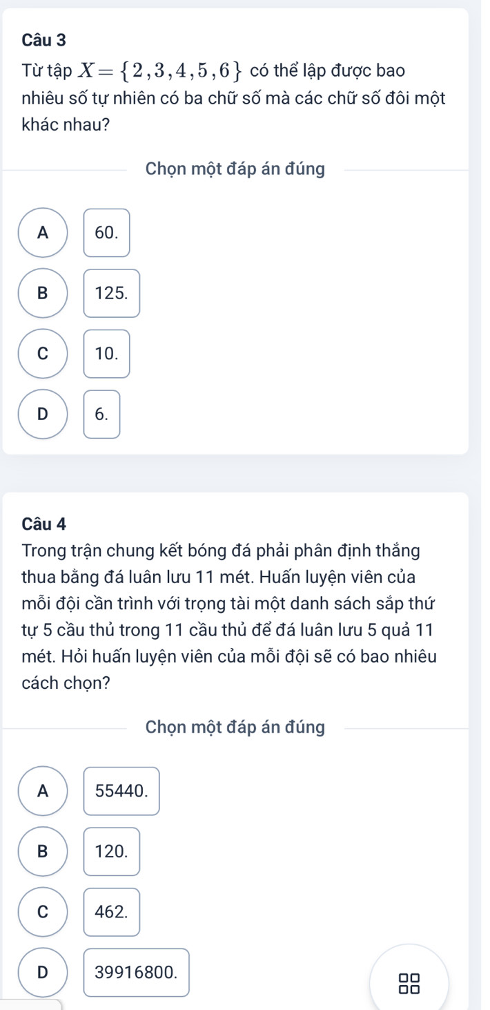 Từ tập X= 2,3,4,5,6 có thể lập được bao
nhiêu số tự nhiên có ba chữ số mà các chữ số đôi một
khác nhau?
Chọn một đáp án đúng
A 60.
B 125.
C 10.
D 6.
Câu 4
Trong trận chung kết bóng đá phải phân định thắng
thua bằng đá luân lưu 11 mét. Huấn luyện viên của
mỗi đội cần trình với trọng tài một danh sách sắp thứ
tự 5 cầu thủ trong 11 cầu thủ để đá luân lưu 5 quả 11
mét. Hỏi huấn luyện viên của mỗi đội sẽ có bao nhiêu
cách chọn?
Chọn một đáp án đúng
A 55440.
B 120.
C 462.
D 39916800.
□□
□□