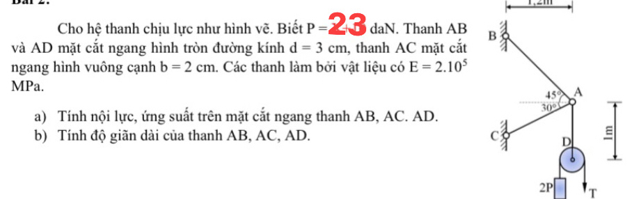 mn
Cho hệ thanh chịu lực như hình vẽ. Biết P=23daN.. Thanh AB 
và AD mặt cắt ngang hình tròn đường kính d=3cm , thanh AC mặt cắt
ngang hình vuông cạnh b=2cm 1. Các thanh làm bởi vật liệu có E=2.10^5
MPa.
a) Tính nội lực, ứng suất trên mặt cắt ngang thanh AB, AC. AD.
b) Tính độ giãn dài của thanh AB, AC, AD.