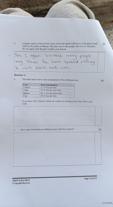 Lungten wants to find out how many hours are spent walking to work places each [2] 
week by the adults in Boutan? His plan was to ask people who live in Thimphu. 
Do you agree with the plan? Justify your answer. 
Question 11 
a. The table below shows fuel consumption of four different cars. [3] 
work If you have 20L of petrol, which car would you choose to save fuel. Show your 
b. How many kilometres can Balee travel with 40L of petrol? [2] 
=Copyright Reserved CBAT-6/03/2019 Page 16 of 22 
11/25/2024,