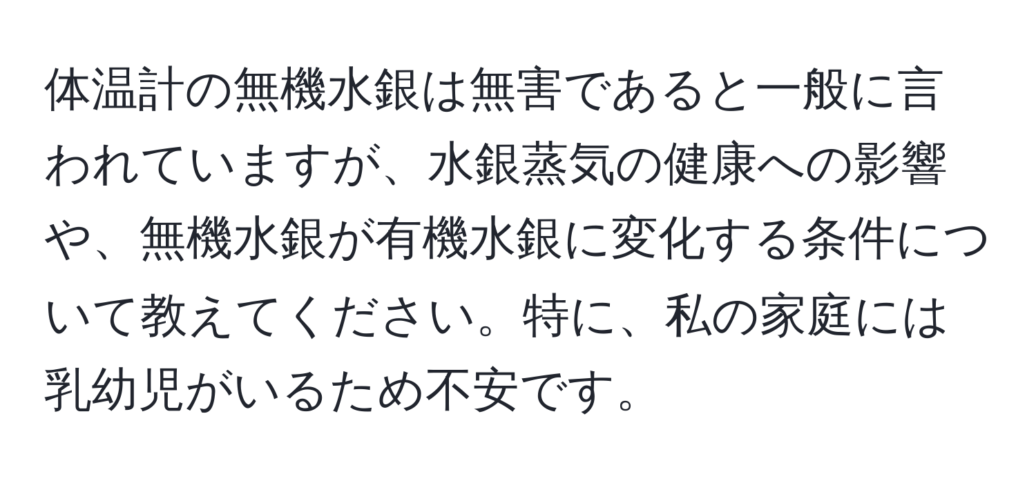 体温計の無機水銀は無害であると一般に言われていますが、水銀蒸気の健康への影響や、無機水銀が有機水銀に変化する条件について教えてください。特に、私の家庭には乳幼児がいるため不安です。