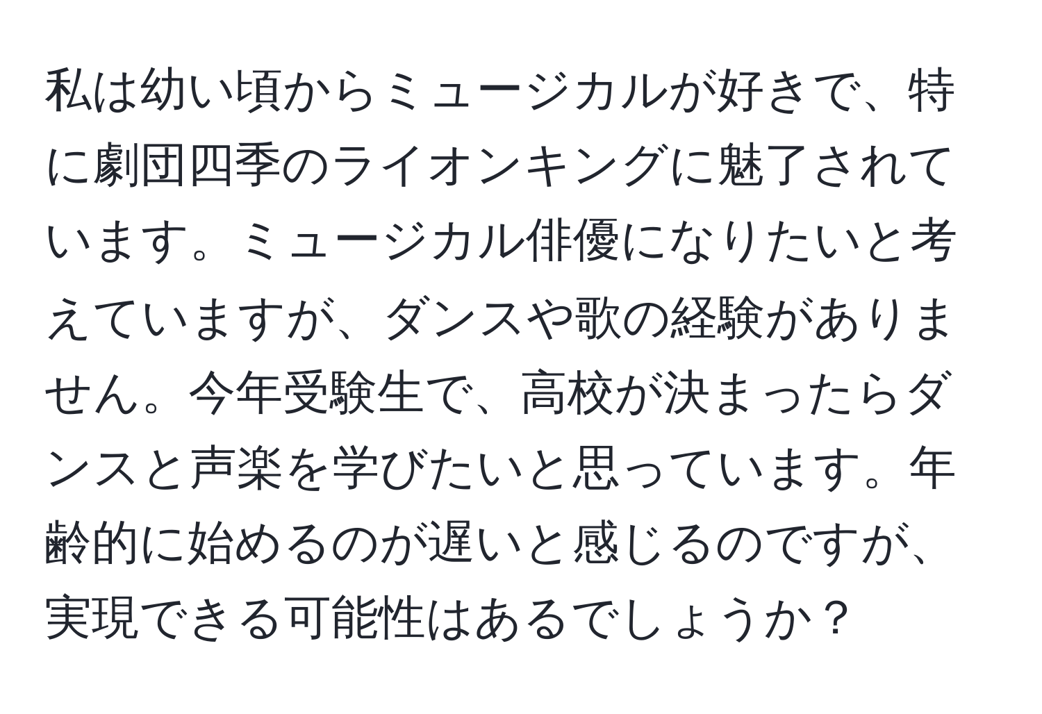 私は幼い頃からミュージカルが好きで、特に劇団四季のライオンキングに魅了されています。ミュージカル俳優になりたいと考えていますが、ダンスや歌の経験がありません。今年受験生で、高校が決まったらダンスと声楽を学びたいと思っています。年齢的に始めるのが遅いと感じるのですが、実現できる可能性はあるでしょうか？