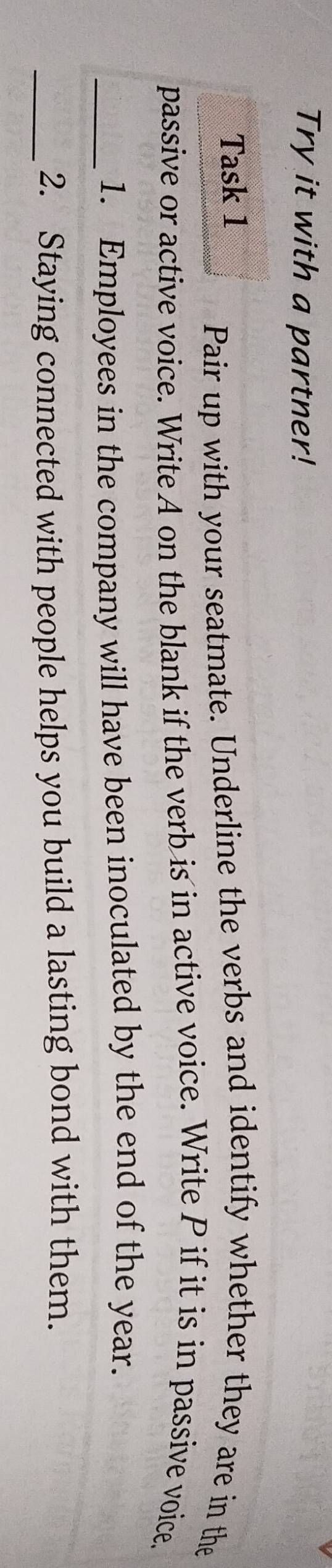 Try it with a partner! 
Task 1 
Pair up with your seatmate. Underline the verbs and identify whether they are in the 
passive or active voice. Write A on the blank if the verb is in active voice. Write P if it is in passive voice, 
_1. Employees in the company will have been inoculated by the end of the year. 
_2. Staying connected with people helps you build a lasting bond with them.