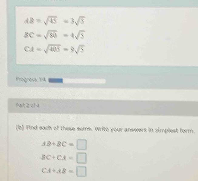 AB=sqrt(45)=3sqrt(5)
BC=sqrt(80)=4sqrt(5)
CA=sqrt(405)=9sqrt(5)
Progress: 1/4 
Part 2 of 4 
(b) Find each of these sums. Write your answers in simplest form.
AB+BC=□
BC+CA=□
CA+AB=□