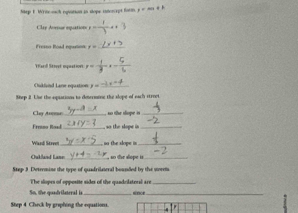 Write each equation in slope intercept form. y=mx+b
Clay Avenue equation y= 1/3 x+ 2/3 
Fresno Road equation y= _ 
Ward Street equation y=- C 
Oakland Lane equation y= _ 
Step 2 Use the equations to determine the slope of each street. 
Clay Avenue _so the slope is _ 
Fresno Road_ , so the slope is_ 
Ward Streel_ so the slope is_ 
Oakland Lane:_ , so the slope is_ 
Step 3 Determine the type of quadrilateral bounded by the streets. 
The slopes of opposite sides of the quadrilateral are_ 
So, the quadrilateral is_ since_ 
Step 4 Check by graphing the equations. 
4