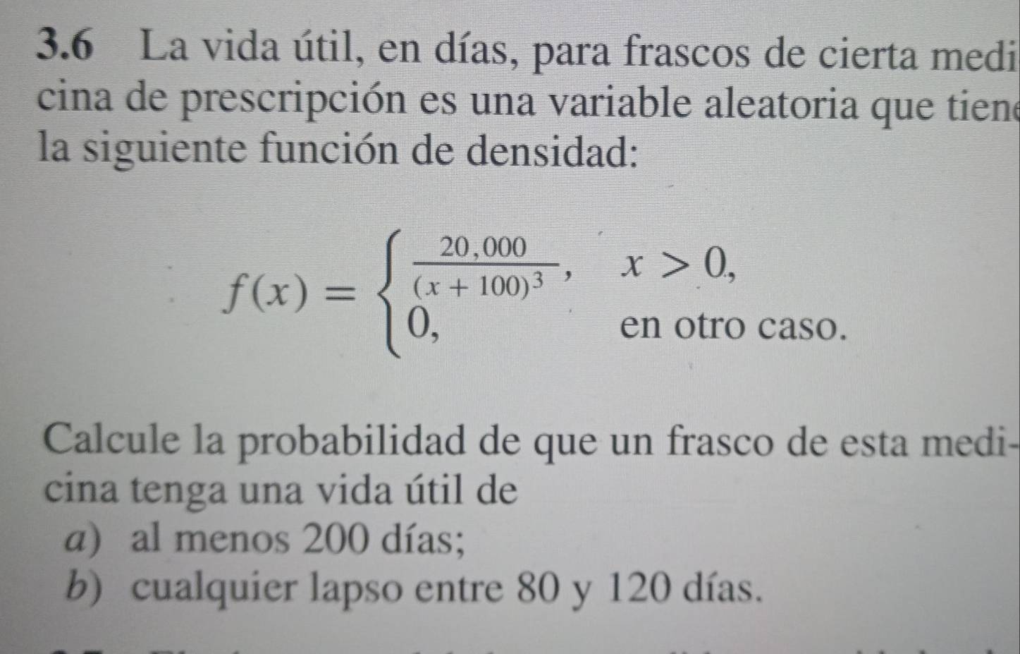 3.6 La vida útil, en días, para frascos de cierta medi
cina de prescripción es una variable aleatoria que tiene
la siguiente función de densidad:
f(x)=beginarrayl frac 20,000(x+100)^3,x>0, 0,enotrocaso.endarray.
Calcule la probabilidad de que un frasco de esta medi-
cina tenga una vida útil de
a) al menos 200 días;
b) cualquier lapso entre 80 y 120 días.