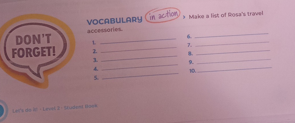 VOCABULARY in action Make a list of Rosa's travel 
accessories. 
_ 
6. 
_ 
1. 
_ 
_ 
7. 
_ 
_ 
2. 
8. 
_ 
3. 
9. 
_ 
_ 
4. 
10. 
_ 
5. 
Let's do it! · Level 2 · Student Book