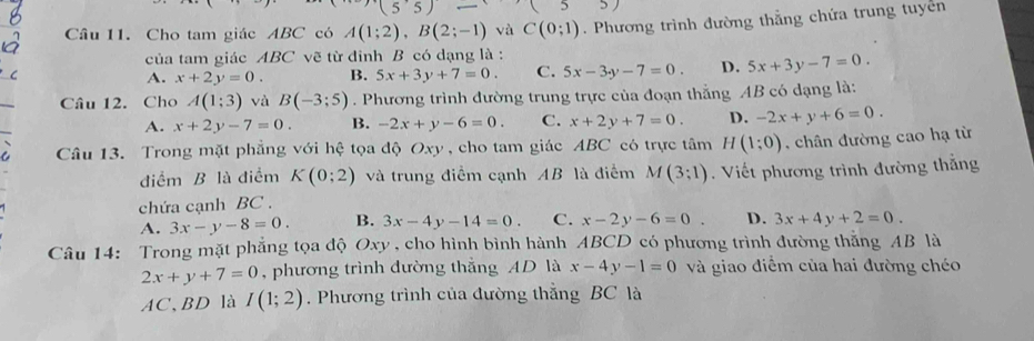 Cho tam giác ABC có A(1;2), B(2;-1) và C(0;1). Phương trình đường thẳng chứa trung tuyên
của tam giác ABC vẽ từ đinh B có dạng là :
A. x+2y=0. B. 5x+3y+7=0. C. 5x-3y-7=0. D. 5x+3y-7=0. 
Câu 12. Cho A(1;3) và B(-3;5). Phương trình đường trung trực của đoạn thẳng AB có dạng là:
A. x+2y-7=0. B. -2x+y-6=0. C. x+2y+7=0. D. -2x+y+6=0. 
Câu 13. Trong mặt phẳng với hệ tọa độ Oxy, cho tam giác ABC có trực tâm H(1;0) , chân đường cao hạ từ
điểm B là điểm K(0;2) và trung điểm cạnh AB là điểm M(3;1). Viết phương trình đường thắng
chứa cạnh BC.
A. 3x-y-8=0. B. 3x-4y-14=0. C. x-2y-6=0 D. 3x+4y+2=0. 
Câu 14: Trong mặt phẳng tọa độ Oxy, cho hình bình hành ABCD có phương trình đường thăng AB là
2x+y+7=0 , phương trình đường thắng AD là x-4y-1=0 và giao điểm của hai đường chéo
AC、 BD là I(1;2). Phương trình của đường thẳng BC là