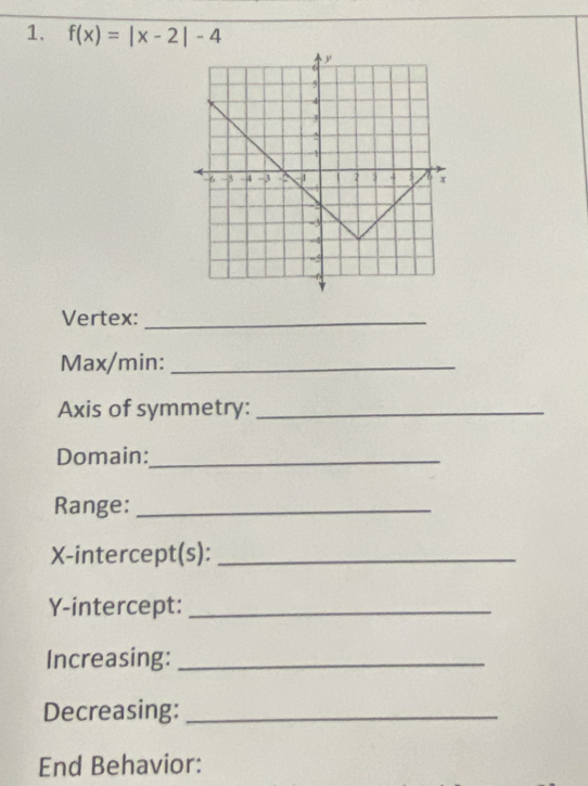 f(x)=|x-2|-4
Vertex:_ 
Max/min:_ 
Axis of symmetry:_ 
Domain:_ 
Range:_ 
X-intercept(s):_ 
Y-intercept:_ 
Increasing:_ 
Decreasing:_ 
End Behavior: