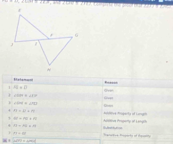 +o=0=2, ∠ GIH≌ ∠ EJJ , and 2GH) § 2F77. Complete the prool that 2FF7 9 Z96. 
Statement Reason 
1 overline FG=overline D
Ghren 
2 ∠ GIN≌ ∠ EJP
Given 
J ∠ GHI≌ ∠ FD Given 
4 n=1=u+n Addikive Piroperty of Lengch 
5 GI=fG+FI Additive Property of Length 
6 f)=fG+Fl Substitution 
7 PJ=GI Transitive Property of Equaility 
B △ DFJ=△ HGC