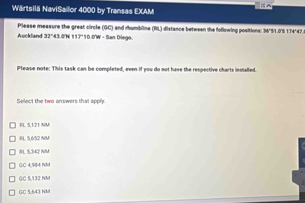 Wärtsilä NaviSailor 4000 by Transas EXAM
Please measure the great circle (GC) and rhumbline (RL) distance between the following positions: 36°51.0°S174°47. 
Auckland 32°43.0'N117° 10.0'W - San Diego.
Please note: This task can be completed, even if you do not have the respective charts installed.
Select the two answers that apply.
RL 5,121 NM
RL 5,652 NM
RL 5,342 NM
GC 4,984 NM
GC 5,132 NM
GC 5,643 NM