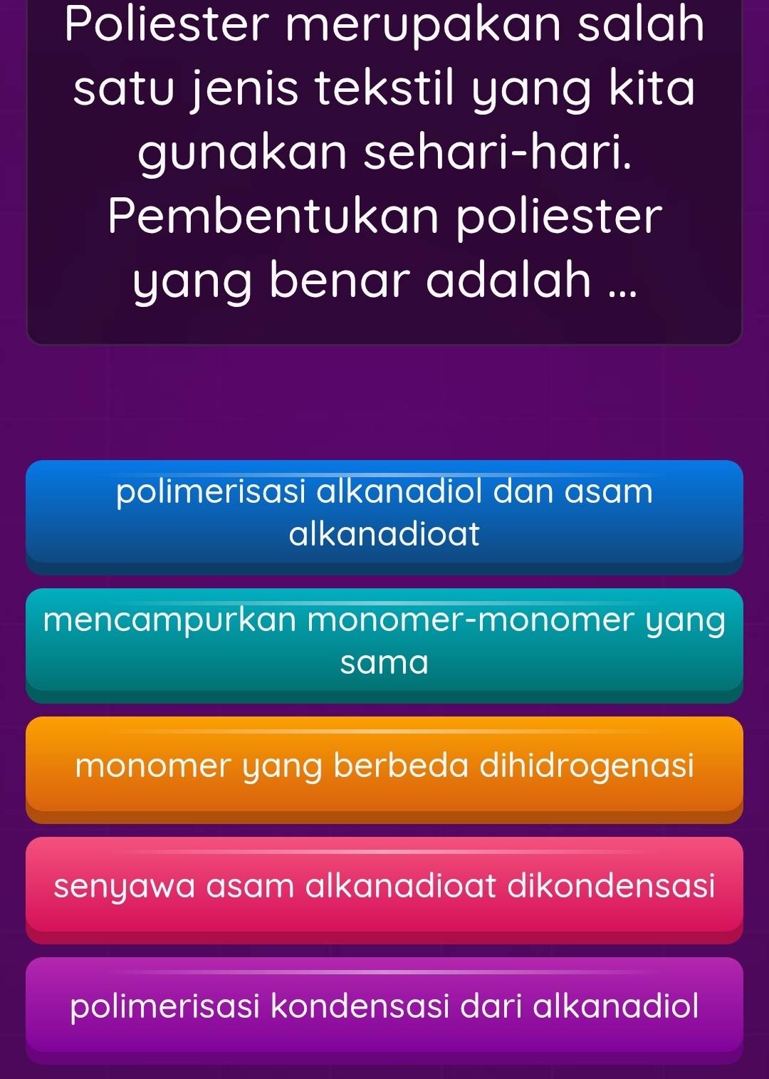 Poliester merupakan salah
satu jenis tekstil yang kita
gunakan sehari-hari.
Pembentukan poliester
yang benar adalah ...
polimerisasi alkanadiol dan asam
alkanadioat
mencampurkan monomer-monomer yang
sama
monomer yang berbeda dihidrogenasi
senyawa asam alkanadioat dikondensasi
polimerisasi kondensasi dari alkanadiol