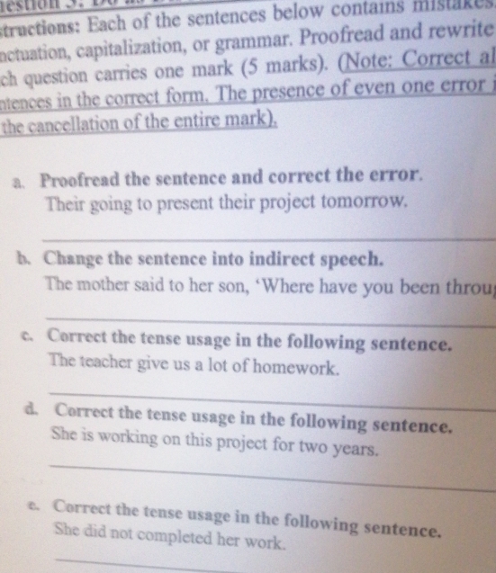 structions: Each of the sentences below contains mistakes 
inctuation, capitalization, or grammar. Proofread and rewrite 
ch question carries one mark (5 marks). (Note: Correct al 
ntences in the correct form. The presence of even one error i 
the cancellation of the entire mark). 
a. Proofread the sentence and correct the error. 
Their going to present their project tomorrow. 
_ 
b. Change the sentence into indirect speech. 
The mother said to her son, ‘Where have you been throu 
_ 
c. Correct the tense usage in the following sentence. 
The teacher give us a lot of homework. 
_ 
d. Correct the tense usage in the following sentence. 
_ 
She is working on this project for two years. 
e. Correct the tense usage in the following sentence. 
_ 
She did not completed her work.