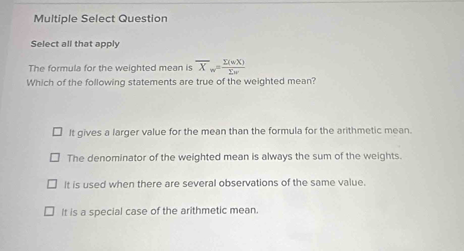 Multiple Select Question
Select all that apply
The formula for the weighted mean is overline X_w= sumlimits (wX)/sumlimits w 
Which of the following statements are true of the weighted mean?
It gives a larger value for the mean than the formula for the arithmetic mean.
The denominator of the weighted mean is always the sum of the weights.
It is used when there are several observations of the same value.
It is a special case of the arithmetic mean.