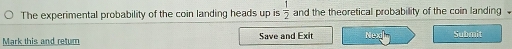 The experimental probability of the coin landing heads up is  1/2  and the theoretical probability of the coin landing 
Mark this and retum Save and Exit Nead] Submit