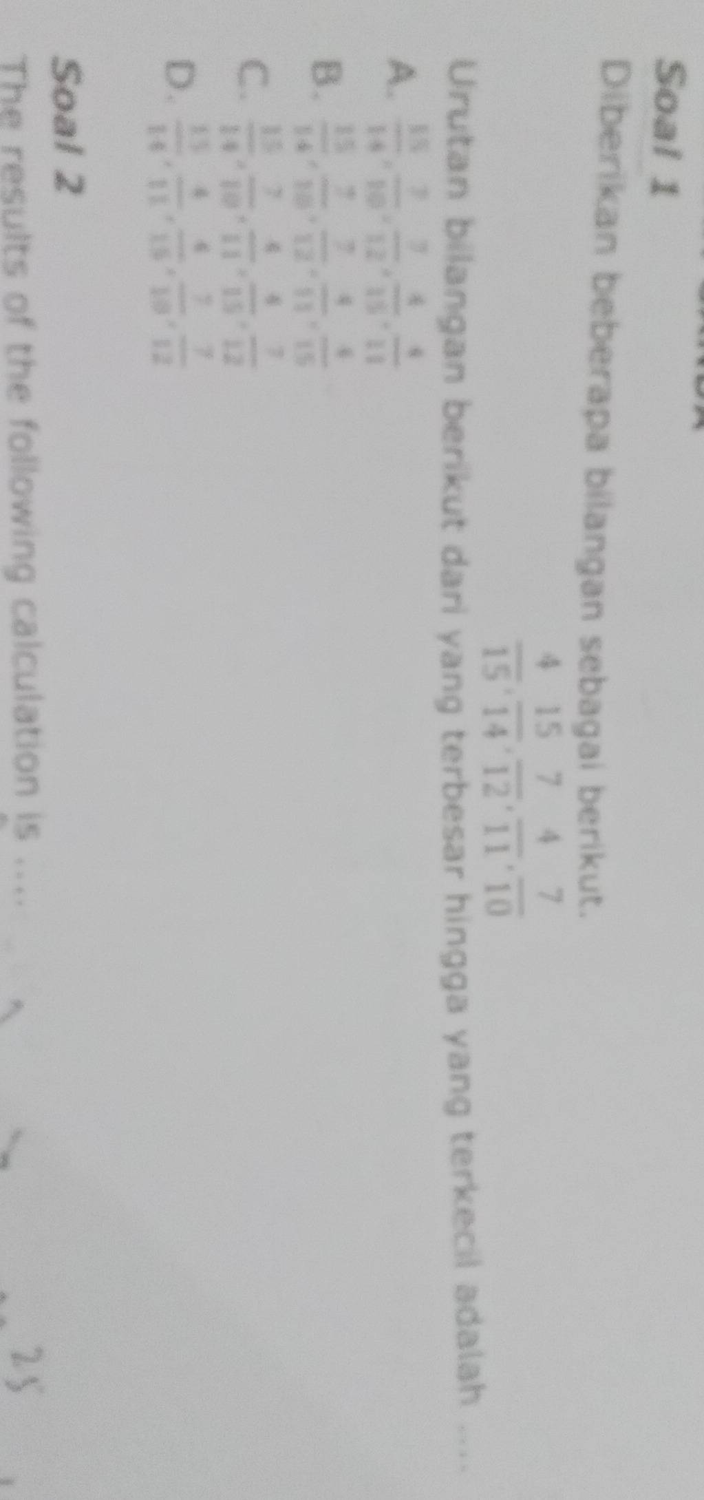 Soa! 1
Diberikan beberapa bilangan sebagai berikut.
 4/15 ,  15/14 ,  7/12 ,  4/11 ,  7/10 
Urutan bilangan berikut dari yang terbesar hingga yang terkecil adalah ....
A.  15/14 ,  7/10 ,  7/12 ,  4/15 ,  4/11 
B.  15/14 ,  7/10 ,  7/12 ,  4/11 ,  4/15 
C.  15/14 ,  7/10 ,  4/11 ,  4/15 ,  7/12 
D.  15/14 ,  4/11 ,  4/15 ,  7/10 ,  7/12 
Soal 2
The results of the following calculation is_