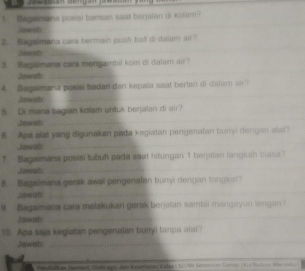 Jawagiah dendan jawabany 
1. Bagalmana posisi barisan saat berjalan di kolam? 
Jawab 
_ 
_ 
2. Begaimana cara bermain push ball di dalam air? 
_ 
Jawab 
__ 
3. Biagalmana cara mengambil koin di dalam air? 
Jawab 
_ 
4. Bagamana posisi badan dan kepala saat berlari di dalam air? 
Jawab: 
_ 
5. Di mana bagian kolam untuk berjalan di air? 
Jawab. 
6. Apa alat yang digunakan pada kegiatan pengenalan bunyi dengan alat? 
Jawab 
_ 
_ 
7 Bagaimana posisi tubuh pada saat hitungan 1 berjalan langkah biasa? 
Jawab: 
8. Bagaimana gerak awal pengenalan bunyi dengan tongkat? 
Jawab 
_ 
9 Bagaimana cara malakukan gerak berjalan sambil mengayun lengan? 
Jawab: 
_ 
10. Apa saja kegiatan pengenalan bunyi tanpa alat? 
Jawab 
_ 
_ 
Penlikan Jasmanl, Olähraga/ den Rešehatzy Relas i SD/MI Semester Genap (Kurikuium Merdeka