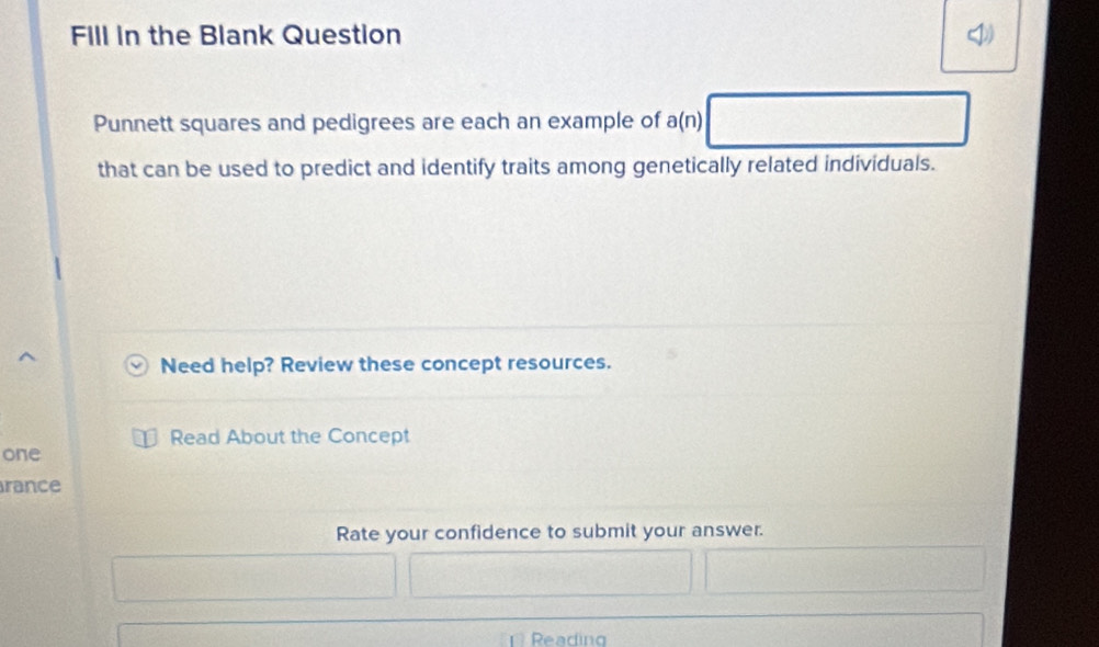 Fill in the Blank Question 
Punnett squares and pedigrees are each an example of a(n)
that can be used to predict and identify traits among genetically related individuals. 
Need help? Review these concept resources. 
Read About the Concept 
one 
rance 
Rate your confidence to submit your answer. 
Reading