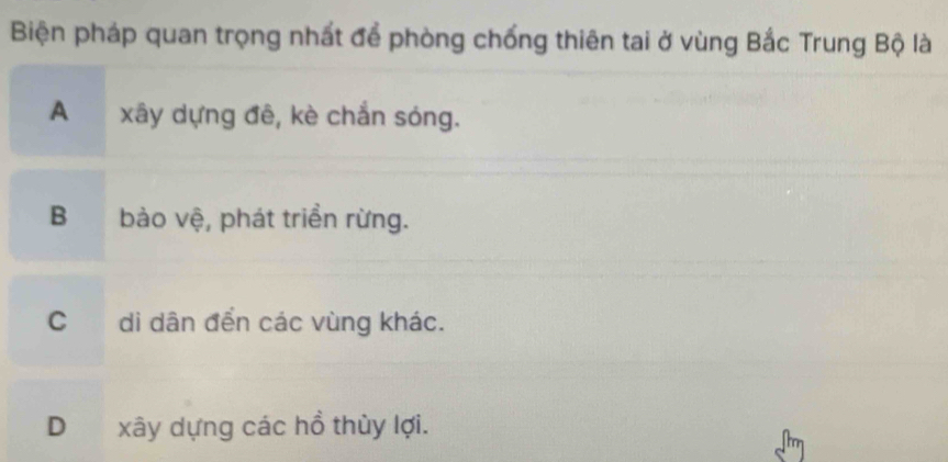 Biện pháp quan trọng nhất để phòng chống thiên tai ở vùng Bắc Trung Bộ là
A xây dựng đê, kè chắn sóng.
B bảo vệ, phát triển rừng.
C di dân đển các vùng khác.
Dxây dựng các hồ thùy lợi.