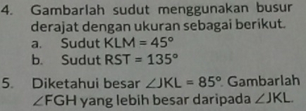 Gambarlah sudut menggunakan busur 
derajat dengan ukuran sebagai berikut. 
a. Sudut KLM=45°
b. Sudut RST=135°
5. Diketahui besar ∠ JKL=85° Gambarlah
∠ FGH yang lebih besar daripada ∠ JKL.