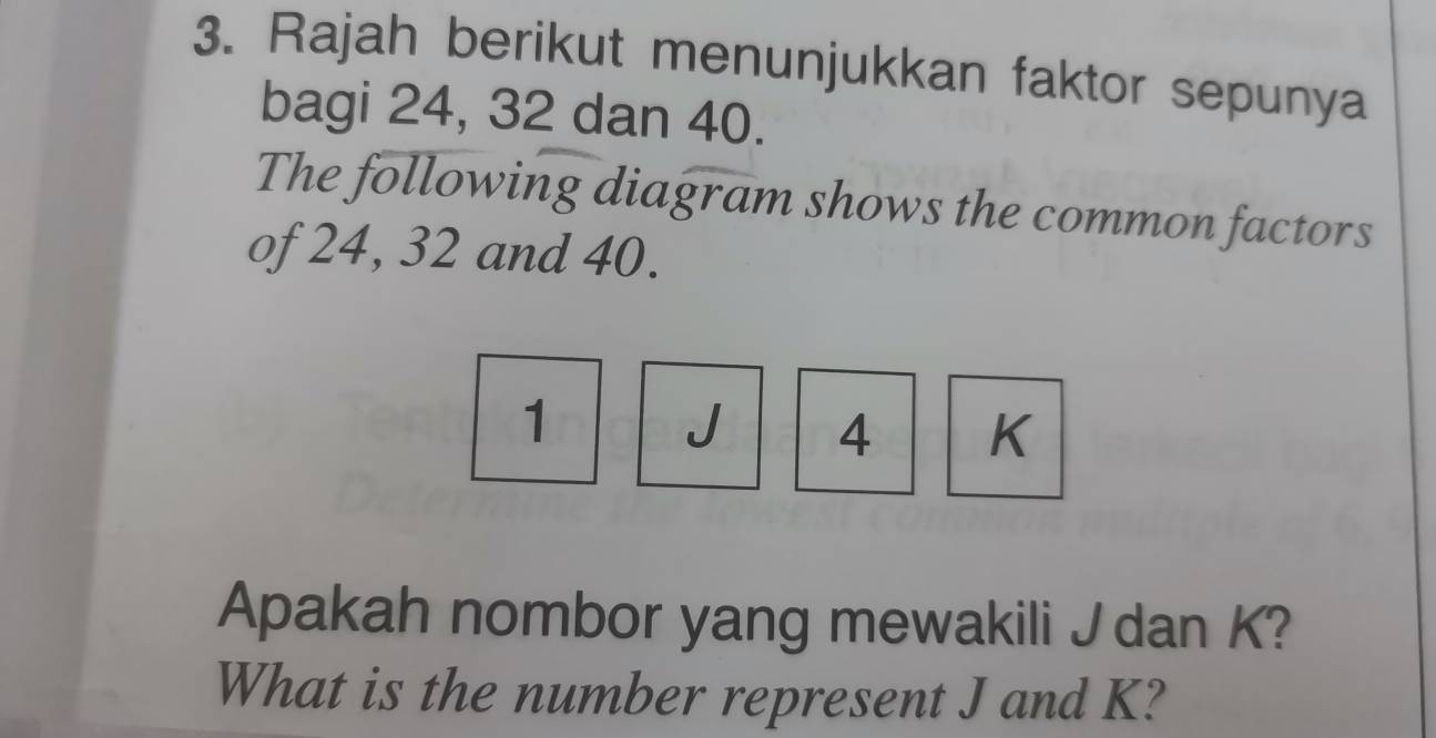 Rajah berikut menunjukkan faktor sepunya 
bagi 24, 32 dan 40. 
The following diagram shows the common factors 
of 24, 32 and 40.
1
J 4 K
Apakah nombor yang mewakili J dan K? 
What is the number represent J and K?