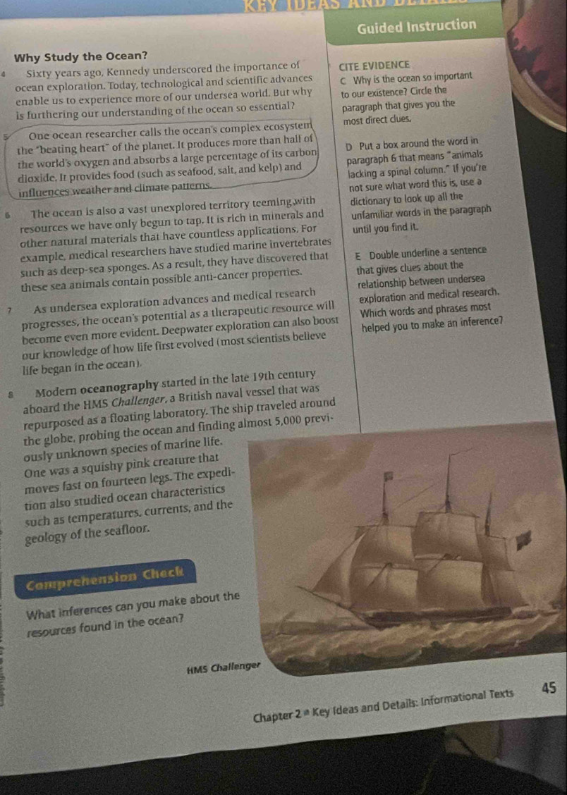 Guided Instruction 
Why Study the Ocean? 
Sixty years ago, Kennedy underscored the importance of CITE EVIDENCE 
ocean exploration. Today, technological and scientific advances C Why is the ocean so important 
enable us to experience more of our undersea world. But why to our existence? Circle the 
is furthering our understanding of the ocean so essential? paragraph that gives you the 
One ocean researcher calls the ocean's complex ecosystem most direct clues. 
the "beating heart" of the planet. It produces more than hall of 
the world's oxygen and absorbs a large percentage of its carbon D Put a box around the word in 
dloxide. It provides food (such as seafood, salt, and kelp) and paragraph 6 that means "animals 
influences weather and climate patterns. lacking a spinal column." If you're 
not sure what word this is, use a 
The ocean is also a vast unexplored territory teeming with dictionary to look up all the 
resources we have only begun to tap. It is rich in minerals and unfamiliar words in the paragraph 
other natural materials that have countless applications. For until you find it. 
example, medical researchers have studied marine invertebrates 
such as deep-sea sponges. As a result, they have discovered that E Double underline a sentence 
these sea animals contain possible anti-cancer properties. that gives clues about the 
? As undersea exploration advances and medical research relationship between undersea 
progresses, the ocean's potential as a therapeutic resource will exploration and medical research. 
become even more evident. Deepwater exploration can also boost Which words and phrases most 
our knowledge of how life first evolved (most scientists believe helped you to make an inference? 
life began in the ocean). 
s Modern oceanography started in the late 19th century 
aboard the HMS Challenger, a British naval vessel that was 
repurposed as a floating laboratory. The ship traveled around 
the globe, probing the ocean and finding5,000 previ- 
ously unknown species of marine life. 
One was a squishy pink creature that 
moves fast on fourteen legs. The expedi- 
tion also studied ocean characteristics 
such as temperatures, currents, and the 
geology of the seafloor. 
Comprehension Check 
What inferences can you make about th 
resources found in the ocean? 
HMS Chall 
Chapter 2^(th) Key Ideas and Details: Informational Texts 5