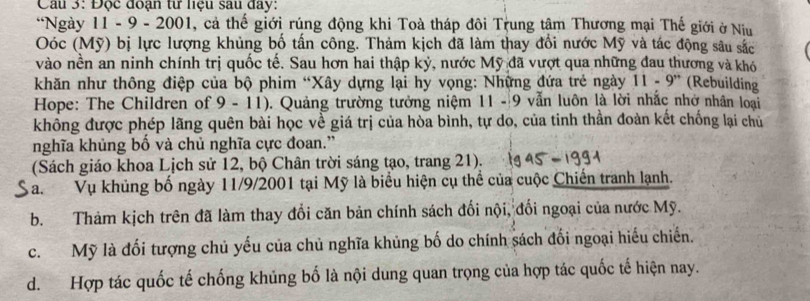 Cầu 3: Độc đoạn từ nệu sau đay:
*Ngày 11 - 9 - 2001, cả thế giới rúng động khi Toà tháp đôi Trung tâm Thương mại Thế giới ở Niu
Oóc (Mỹ) bị lực lượng khủng bố tấn công. Thảm kịch đã làm thay đổi nước Mỹ và tác động sâu sắc
vào nền an ninh chính trị quốc tế. Sau hơn hai thập kỷ, nước Mỹ đã vượt qua những đau thương và khó
khăn như thông điệp của bộ phim “Xây dựng lại hy vọng: Những đứa trẻ ngày 11-9^(,,) (Rebuilding
Hope: The Children of 9 - 11). Quảng trường tưởng niệm 11- 9 vẫn luôn là lời nhắc nhớ nhân loại
không được phép lãng quên bài học về giá trị của hòa bình, tự do, của tinh thần đoàn kết chống lại chủ
nghĩa khủng bố và chủ nghĩa cực đoan.”
(Sách giáo khoa Lịch sử 12, bộ Chân trời sáng tạo, trang 21).
Va.Vụ khủng bố ngày 11/9/2001 tại Mỹ là biểu hiện cụ thể của cuộc Chiến tranh lạnh.
b. Thảm kịch trên đã làm thay đổi căn bản chính sách đối nội, đối ngoại của nước Mỹ.
c. Mỹ là đối tượng chủ yếu của chủ nghĩa khủng bố do chính sách đối ngoại hiểu chiến.
d. Hợp tác quốc tế chống khủng bố là nội dung quan trọng của hợp tác quốc tế hiện nay.