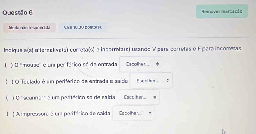 Remover marcação 
Ainda não respondida Vale 10,00 ponto(s). 
Indique a(s) alternativa(s) correta(s) e incorreta(s) usando V para corretas e F para incorretas. 
 ) O "mouse" é um periférico só de entrada Escolher... 
 ) O Teclado é um periférico de entrada e saída Escolher... 
 ) O “scanner” é um periférico só de saída Escolher... 
( ) A impressora é um periférico de saída Escolher...