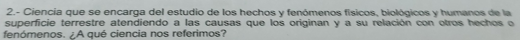 2.- Ciencia que se encarga del estudio de los hechos y fenómenos físicos, biológicos y humanos de la 
superficie terrestre atendiendo a las causas que los originan y a su relación con otros hechos o 
fenómenos. ¿A qué ciencia nos referimos?