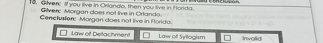 invalla conclusion.
10. Given: If you live in Orlando, then you live in Florida.
Given: Morgan does not live in Orlando.
Conclusion: Morgan does not live in Florida.
Law of Detachment Law of Syllogism
Invalid