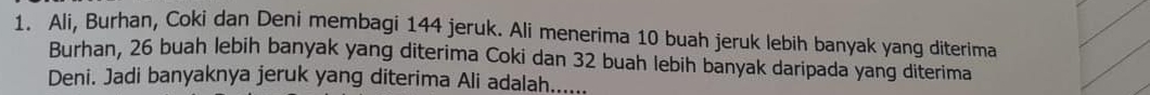 Ali, Burhan, Coki dan Deni membagi 144 jeruk. Ali menerima 10 buah jeruk lebih banyak yang diterima 
Burhan, 26 buah lebih banyak yang diterima Coki dan 32 buah lebih banyak daripada yang diterima 
Deni. Jadi banyaknya jeruk yang diterima Ali adalah......