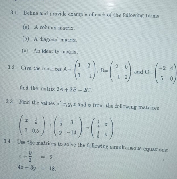 Define and provide example of each of the following terms: 
(a) A column matrix. 
(b) A diagonal matrix. 
(c) An identity matrix. 
3.2. Give the matrices A=beginpmatrix 1&2 3&-1endpmatrix , B=beginpmatrix 2&0 -1&2endpmatrix and C=beginpmatrix -2&4 5&0endpmatrix
find the matrix 2A+3B-2C. 
3.3 Find the values of x, y, z and v from the following matrices
beginpmatrix x& 1/6  3&0.5endpmatrix +beginpmatrix  1/3 &3 y&-14endpmatrix =beginpmatrix  1/4 &z  1/6 &vendpmatrix
3.4. Use the matrices to solve the following simultaneous equations:
x+ y/2 =2
4x-3y=18.