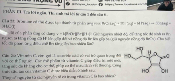 +84 937191 887 
@thayvu_luudan https://www.facebook.com/t 
PHẢN III. Trả lời ngắn. Thí sinh trả lời từ câu 1 đến câu 6 . 
Câu 23: Bromine có thể được tạo thành từ phản ứng sau: BrOr(aq)+5Br(aq)+6H^+(aq)to 3Br(aq)+
3H OO D 
C ố c độ của phản ứng có dạng v=k[BrO_3^(-][Br][H+]^2). Giữ nguyên nhiệt độ, để tăng tốc độ sinh ra Br: 
người ta tăng nồng độ H+ lên gấp đôi và nồng độ Br lên gấp ba (giữ nguyên nồng độ BrO_3^-) ). Cho biết 
tốc độ phản ứng điều chế Br₂ tăng lên bao nhiêu Tân? 
Câu 24: Vitamin C, còn gọi là ascorbic acid có vai trò quan trọng đố 
với cơ thể người. Các chế phẩm từ vitamin C giúp điều trị mệt mỏi 
tăng sức đề kháng cho cơ thể, giúp cơ thể mau lành vết thương. Công 
thức cấu tạo của vitamin C được biểu diễn ở hình sau: 
Tổng số nguyên tử các nguyên tố có trong vitamin C là bao nhiêu?