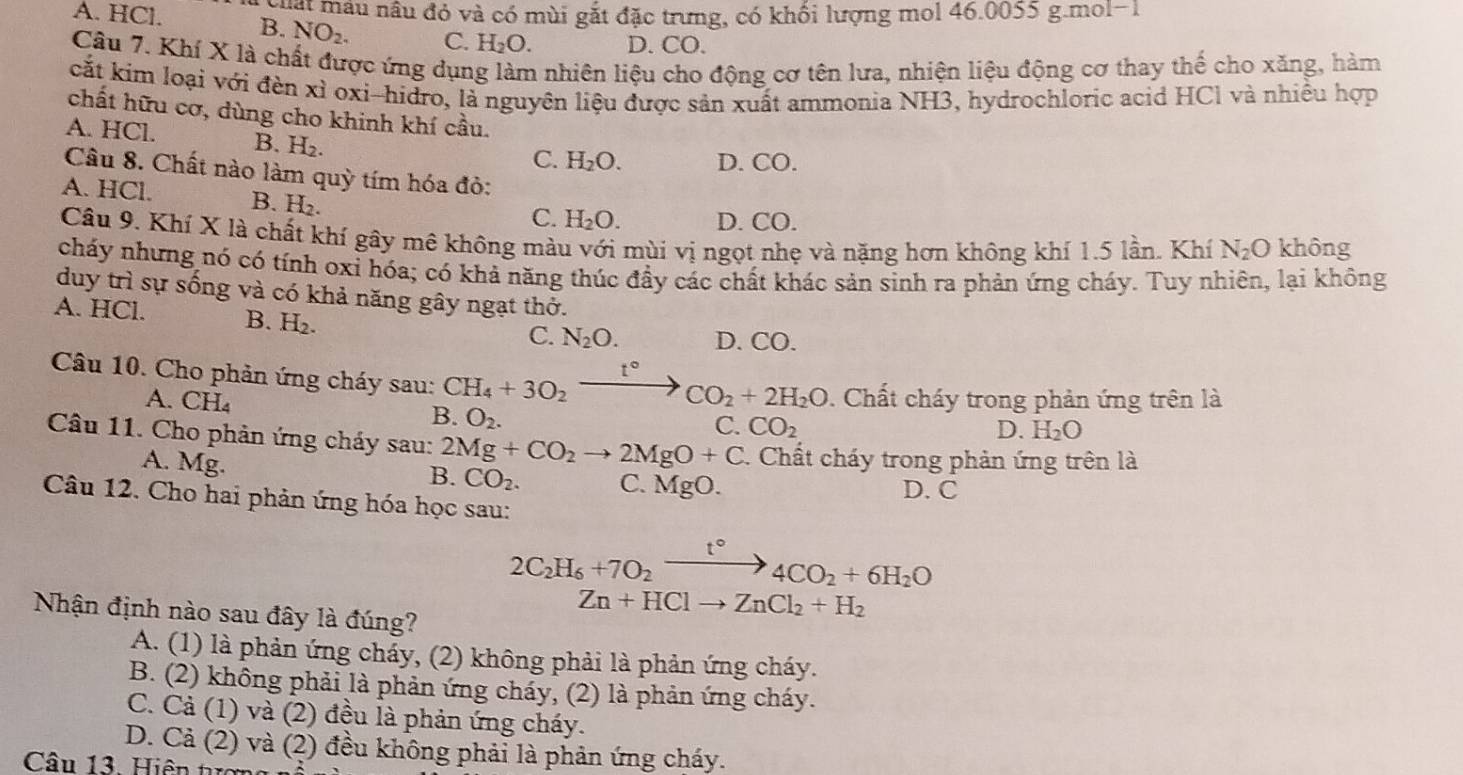 guậi mâu nâu đó và có mùi gắt đặc trưng, có khối lượng mol 46.0055 g.mol-1
A. HCl. B. NO_2. C. H_2O. D. CO.
Câu 7. Khí X là chất được ứng dụng làm nhiên liệu cho động cơ tên lưa, nhiện liệu động cơ thay thế cho xăng, hàm
cắt kim loại với đèn xỉ oxi-hidro, là nguyên liệu được sản xuất ammonia NH3, hydrochloric acid HCl và nhiều hợp
chất hữu cơ, dùng cho khinh khí cầu.
A. HCl. B. H_2.
C. H_2O. D. CO.
Câu 8. Chất nào làm quỳ tím hóa đỏ:
A. HCl. B. H_2.
C. H_2O. D. CO.
Câu 9. Khí X là chất khí gây mê không màu với mùi vị ngọt nhẹ và nặng hơn không khí 1.5 lần. Khí N_2O không
cháy nhưng nó có tính oxỉ hóa; có khả năng thúc đầy các chất khác sản sinh ra phản ứng cháy. Tuy nhiên, lại không
duy trì sự sống và có khả năng gây ngạt thở.
A. HCl. B. H₂.
C. N_2O. D. CO.
t°
Câu 10. Cho phản ứng cháy sau: CH_4+3O_2to CO_2+2H_2O. Chất cháy trong phản ứng trên là
A. CH
B. O_2.
C. CO_2 D. H_2O
Câu 11. Cho phản ứng cháy sau: 2Mg+CO_2to 2MgO+C. Chất cháy trong phản ứng trên là
A. Mg.
B. CO_2. C. MgO. D. C
Câu 12. Cho hai phản ứng hóa học sau:
2C_2H_6+7O_2xrightarrow t°4CO_2+6H_2O
Nhận định nào sau đây là đúng?
Zn+HClto ZnCl_2+H_2
A. (1) là phản ứng cháy, (2) không phải là phản ứng cháy.
B. (2) không phải là phản ứng cháy, (2) là phản ứng cháy.
C. Cả (1) và (2) đều là phản ứng cháy.
D. Cả (2) và (2) đều không phải là phản ứng cháy.
Câu 13. Hiện tợn