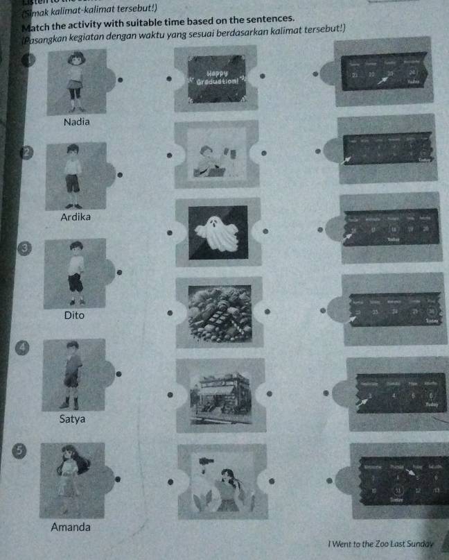 (Simak kalimat-kalimat tersebut!)
Match the activity with suitable time based on the sentences.
(Pasangkan kegiatan dengan waktu yang sesuai berdasarkan kalimat tersebut!)
Happy
Graduation!
Nadia
Ardika
3
Dito
Satya
a
Amanda
I Went to the Zoo Last Sunday