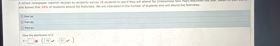 A school newspaper reporter decides to randomly survey 18 students to see if they will attend Tet (Vietnamese New Year) festivities this year
she knows that 24% of students attend Tet festivities. We are interested in the number of students who will attend the festivities. 
ω Part (a) 
Part (b) 
Part (c) 
Give the distribution of X.
x-□ 18 0.2