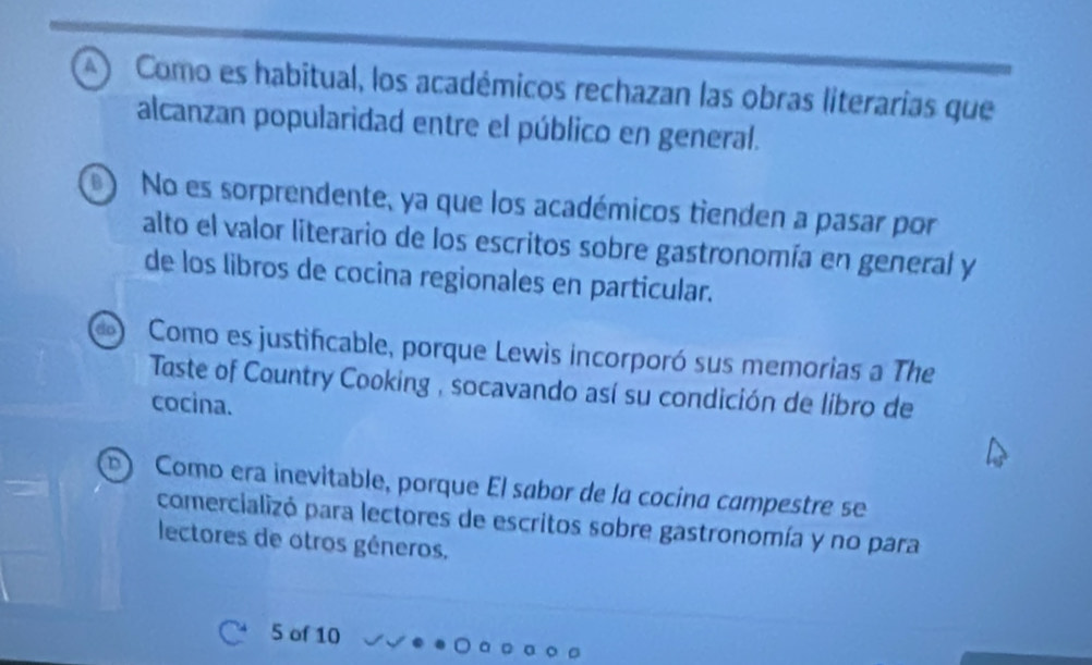 4 ) Como es habitual, los académicos rechazan las obras literarias que
alcanzan popularidad entre el público en general.
No es sorprendente, ya que los académicos tienden a pasar por
alto el valor literario de los escritos sobre gastronomía en general y
de los libros de cocina regionales en particular.
Como es justificable, porque Lewis incorporó sus memorias a The
Taste of Country Cooking , socavando así su condición de libro de
cocina.
Como era inevitable, porque El sabor de la cocina campestre se
comercializó para lectores de escritos sobre gastronomía y no para
lectores de otros géneros.
5 of 10