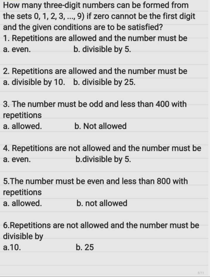 How many three-digit numbers can be formed from
the sets 0, 1, 2, 3, ..., 9) if zero cannot be the first digit
and the given conditions are to be satisfied?
1. Repetitions are allowed and the number must be
a. even. b. divisible by 5.
2. Repetitions are allowed and the number must be
a. divisible by 10. b. divisible by 25.
3. The number must be odd and less than 400 with
repetitions
a. allowed. b. Not allowed
4. Repetitions are not allowed and the number must be
a. even. b.divisible by 5.
5.The number must be even and less than 800 with
repetitions
a. allowed. b. not allowed
6.Repetitions are not allowed and the number must be
divisible by
a. 10. b. 25
8/11