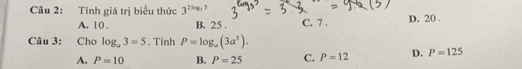 Tính giá trị biểu thức 3^(2log _3)5
A. 10. B. 25. C. 7.
D. 20.
Câu 3: Cho log _a3=5. Tính P=log _a(3a^5).
A. P=10 B. P=25
C. P=12
D. P=125