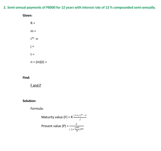 Semi-annual payments of P8000 for 12 years with interest rate of 12 % compounded semi-annually. 
Given:
R=
m=
i^m=
j=
t=
n=(m)(t)=
Find:
F and P
Solution: 
Formula: 
Maturity value (F)=Rfrac (1+j)^n-1j
Present value (P)=frac F(1+ E(m)/m )^mt