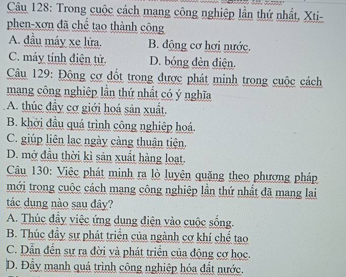 Trong cuộc cách mang công nghiệp lần thứ nhất, Xti-
phen-xơn đã chế tạo thành công
A. đầu máy xe lửa. B. động cơ hơi nước.
C. máy tính điện tử. D. bóng đèn điện.
Câu 129: Động cơ đốt trong được phát minh trong cuộc cách
mang công nghiệp lần thứ nhất có ý nghĩa
A. thúc đầy cơ giới hoá sản xuất.
B. khởi đầu quá trình công nghiệp hoá.
C. giúp liên lạc ngày càng thuận tiên.
D. mở đầu thời kì sản xuất hàng loạt.
Câu 130: Việc phát minh ra lò luyện quặng theo phương pháp
mới trong cuộc cách mang công nghiệp lần thứ nhất đã mang lai
tác dung nào sau đây?
A. Thúc đầy việc ứng dụng điện vào cuộc sống.
B. Thúc đầy sự phát triển của ngành cơ khí chế tạao
C. Dẫn đến sự ra đời và phát triển của đông cơ học.
D. Đầy mạnh quá trình công nghiệp hóa đất nước.